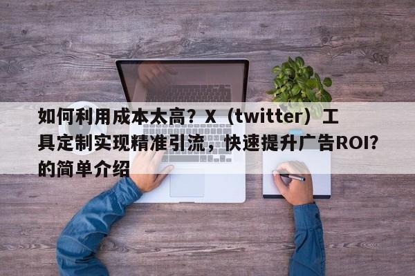 如何利用成本太高？X（twitter）工具定制实现精准引流，快速提升广告ROI？的简单介绍