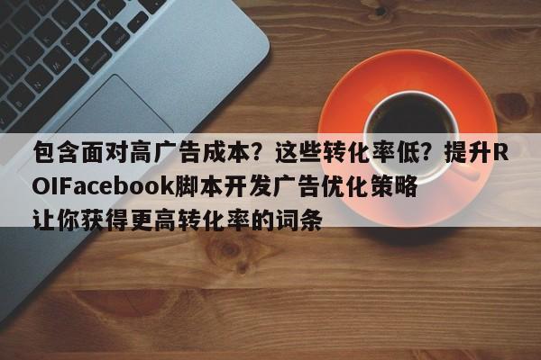 包含面对高广告成本?这些转化率低?提升ROIFacebook脚本开发广告优化策略让你获得更高转化率的词条
