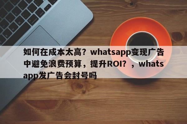 如何在成本太高？whatsapp变现广告中避免浪费预算，提升ROI？，whatsapp发广告会封号吗