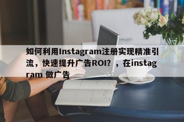 如何利用Instagram注册实现精准引流，快速提升广告ROI？，在instagram 做广告