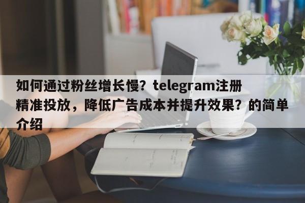 如何通过粉丝增长慢？telegram注册精准投放，降低广告成本并提升效果？的简单介绍