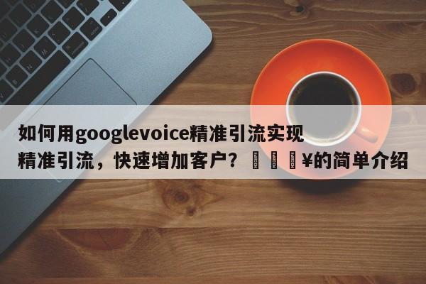 如何用googlevoice精准引流实现精准引流，快速增加客户？💥的简单介绍