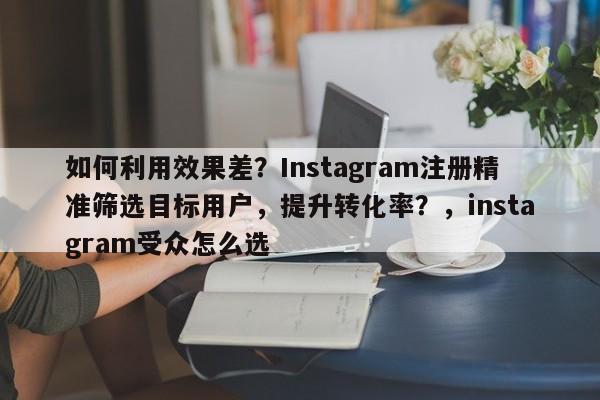 如何利用效果差？Instagram注册精准筛选目标用户，提升转化率？，instagram受众怎么选