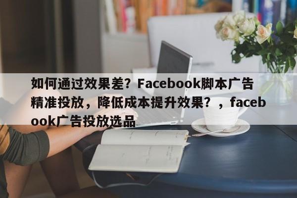 如何通过效果差？Facebook脚本广告精准投放，降低成本提升效果？，facebook广告投放选品