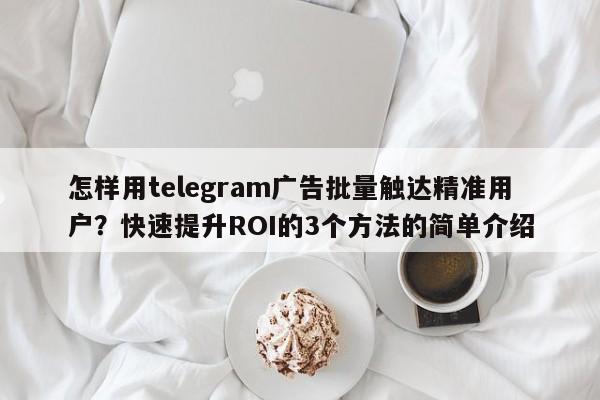 怎样用telegram广告批量触达精准用户？快速提升ROI的3个方法的简单介绍