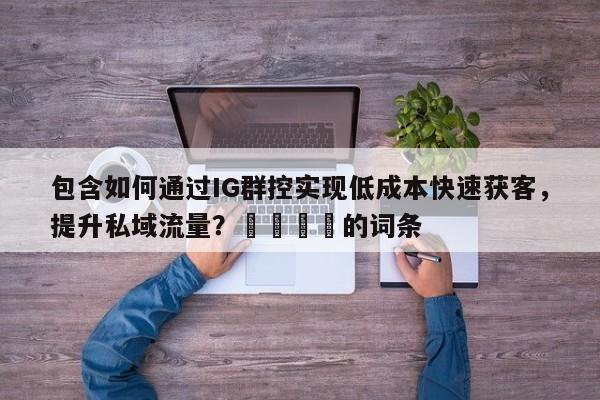包含如何通过IG群控实现低成本快速获客，提升私域流量？📈的词条