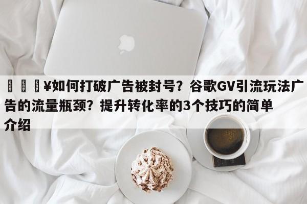 🔥如何打破广告被封号？谷歌GV引流玩法广告的流量瓶颈？提升转化率的3个技巧的简单介绍
