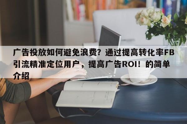 广告投放如何避免浪费？通过提高转化率FB引流精准定位用户，提高广告ROI！的简单介绍