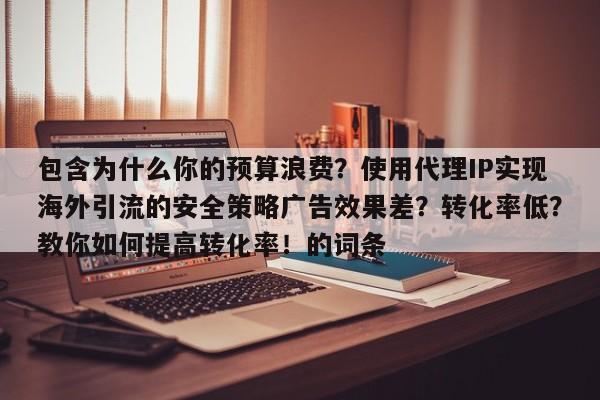 包含为什么你的预算浪费?使用代理IP实现海外引流的安全策略广告效果差?转化率低?教你如何提高转化率!的词条