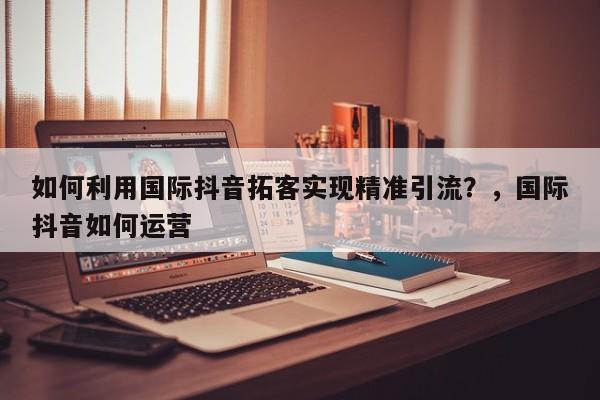 如何利用国际抖音拓客实现精准引流？，国际抖音如何运营