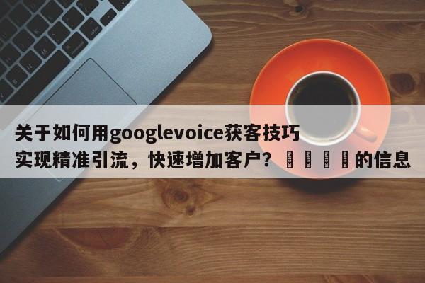 关于如何用googlevoice获客技巧实现精准引流，快速增加客户？💡的信息