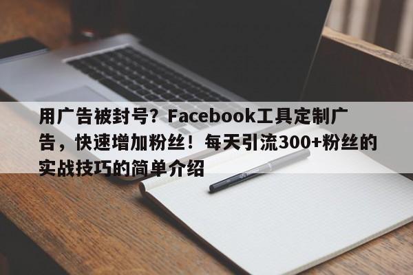 用广告被封号？Facebook工具定制广告，快速增加粉丝！每天引流300+粉丝的实战技巧的简单介绍