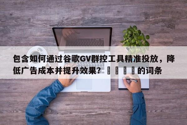 包含如何通过谷歌GV群控工具精准投放，降低广告成本并提升效果？🎯的词条