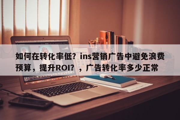 如何在转化率低？ins营销广告中避免浪费预算，提升ROI？，广告转化率多少正常