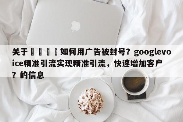 关于💡如何用广告被封号？googlevoice精准引流实现精准引流，快速增加客户？的信息