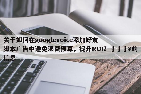关于如何在googlevoice添加好友脚本广告中避免浪费预算，提升ROI？🔥的信息