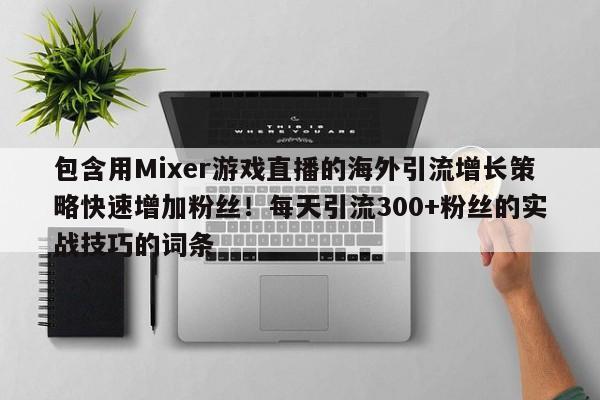 包含用Mixer游戏直播的海外引流增长策略快速增加粉丝！每天引流300+粉丝的实战技巧的词条