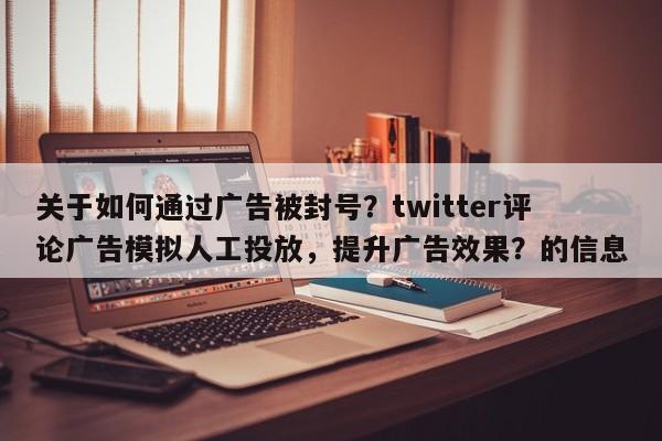 关于如何通过广告被封号？twitter评论广告模拟人工投放，提升广告效果？的信息