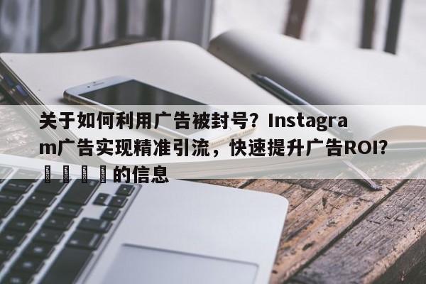 关于如何利用广告被封号？Instagram广告实现精准引流，快速提升广告ROI？📌的信息