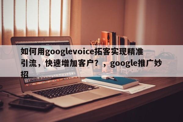 如何用googlevoice拓客实现精准引流，快速增加客户？，google推广妙招