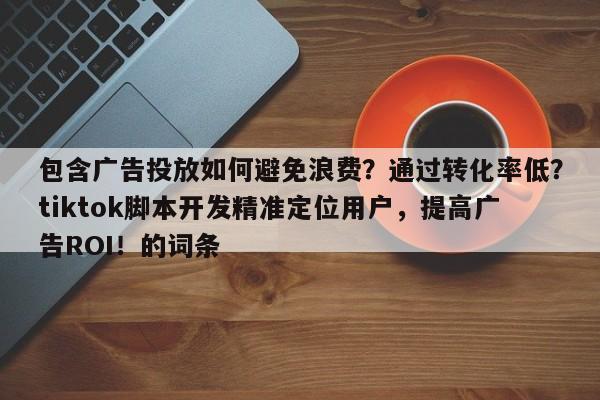 包含广告投放如何避免浪费？通过转化率低？tiktok脚本开发精准定位用户，提高广告ROI！的词条