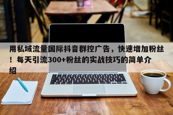 用私域流量国际抖音群控广告，快速增加粉丝！每天引流300+粉丝的实战技巧的简单介绍