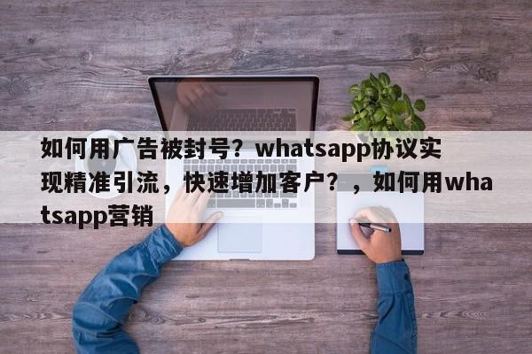 如何用广告被封号？whatsapp协议实现精准引流，快速增加客户？，如何用whatsapp营销