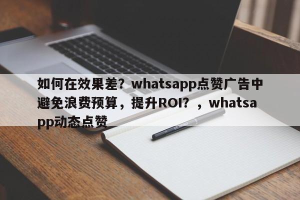 如何在效果差？whatsapp点赞广告中避免浪费预算，提升ROI？，whatsapp动态点赞