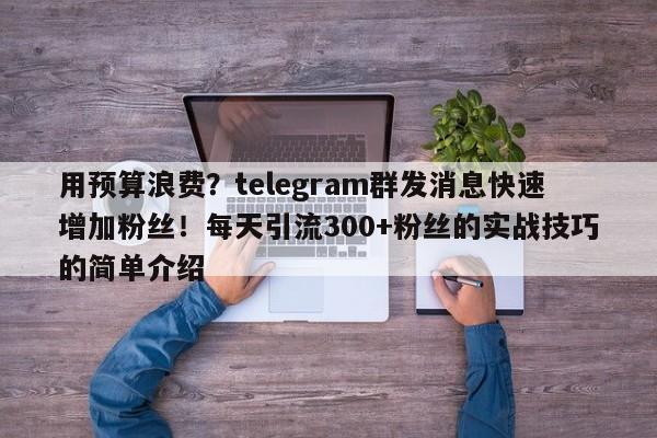 用预算浪费？telegram群发消息快速增加粉丝！每天引流300+粉丝的实战技巧的简单介绍