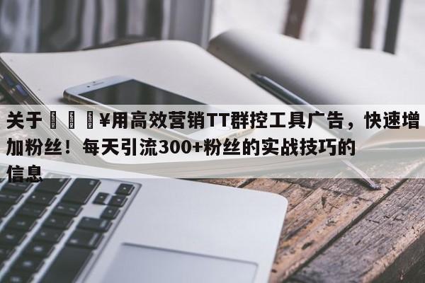 关于💥用高效营销TT群控工具广告，快速增加粉丝！每天引流300+粉丝的实战技巧的信息