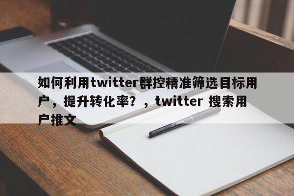如何利用twitter群控精准筛选目标用户，提升转化率？，twitter 搜索用户推文