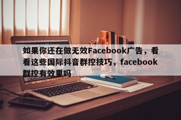 如果你还在做无效Facebook广告，看看这些国际抖音群控技巧，facebook群控有效果吗