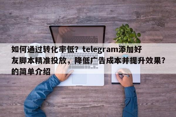 如何通过转化率低？telegram添加好友脚本精准投放，降低广告成本并提升效果？的简单介绍