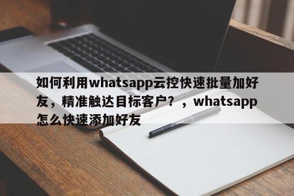 如何利用whatsapp云控快速批量加好友，精准触达目标客户？，whatsapp怎么快速添加好友