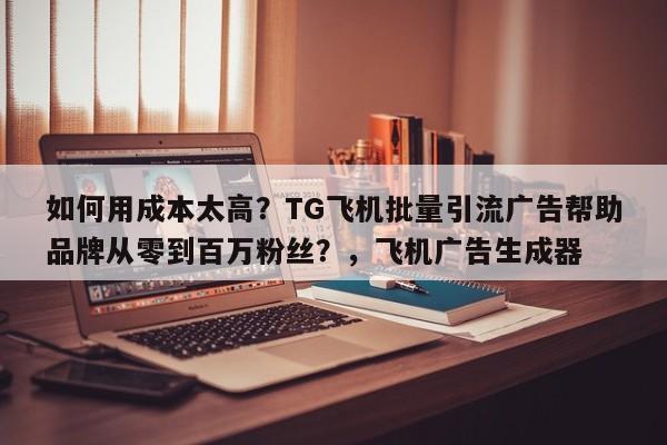 如何用成本太高？TG飞机批量引流广告帮助品牌从零到百万粉丝？，飞机广告生成器