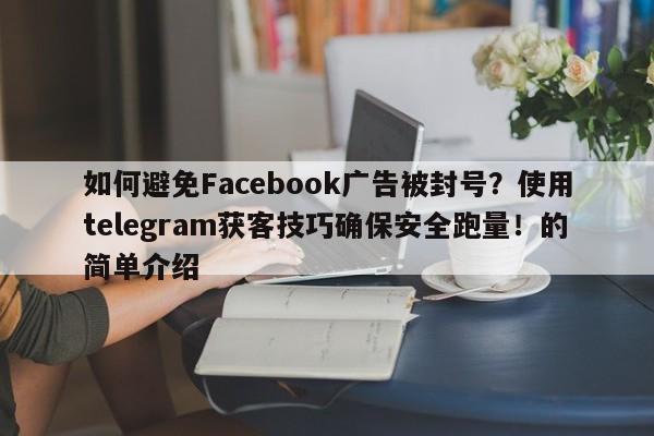 如何避免Facebook广告被封号？使用telegram获客技巧确保安全跑量！的简单介绍