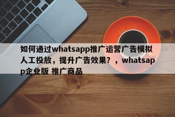 如何通过whatsapp推广运营广告模拟人工投放，提升广告效果？，whatsapp企业版 推广商品