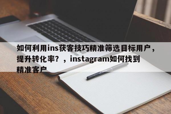 如何利用ins获客技巧精准筛选目标用户，提升转化率？，instagram如何找到精准客户
