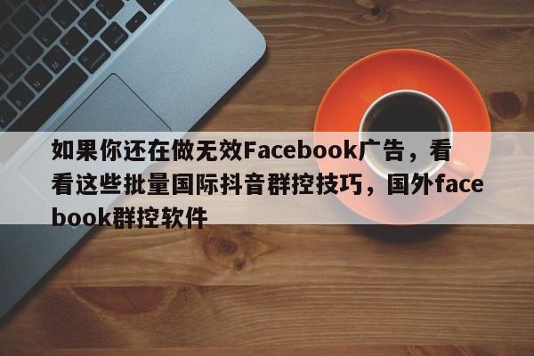 如果你还在做无效Facebook广告，看看这些批量国际抖音群控技巧，国外facebook群控软件