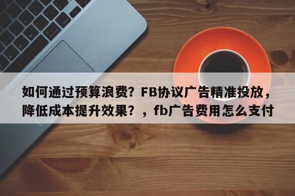 如何通过预算浪费？FB协议广告精准投放，降低成本提升效果？，fb广告费用怎么支付