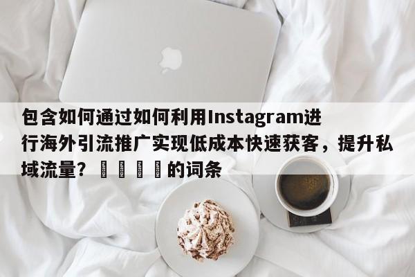 包含如何通过如何利用Instagram进行海外引流推广实现低成本快速获客，提升私域流量？🎯的词条