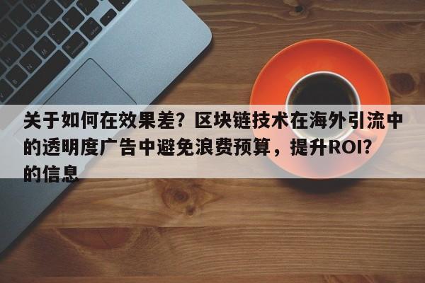关于如何在效果差？区块链技术在海外引流中的透明度广告中避免浪费预算，提升ROI？的信息