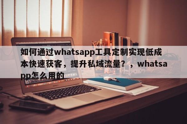 如何通过whatsapp工具定制实现低成本快速获客，提升私域流量？，whatsapp怎么用的
