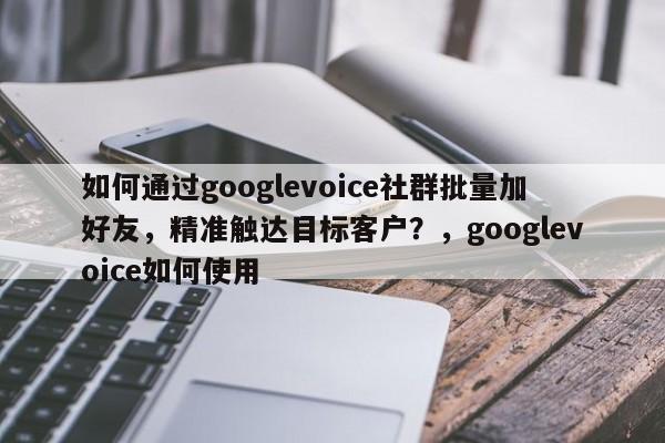 如何通过googlevoice社群批量加好友，精准触达目标客户？，googlevoice如何使用