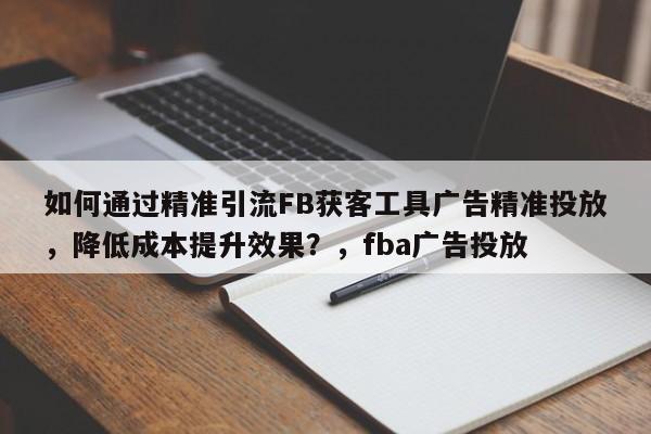 如何通过精准引流FB获客工具广告精准投放，降低成本提升效果？，fba广告投放