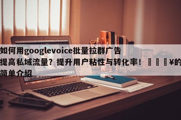如何用googlevoice批量拉群广告提高私域流量？提升用户粘性与转化率！💥的简单介绍