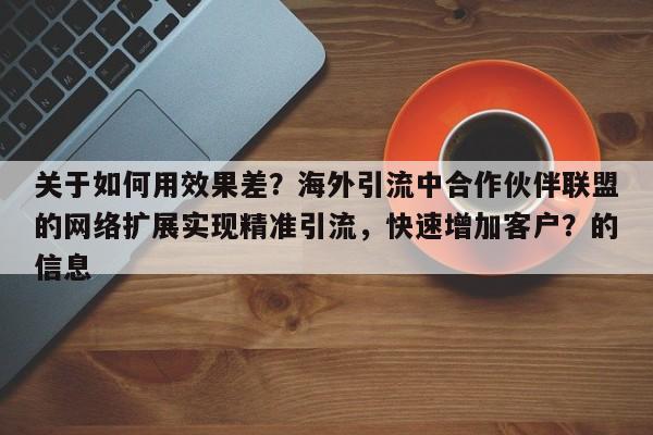 关于如何用效果差？海外引流中合作伙伴联盟的网络扩展实现精准引流，快速增加客户？的信息