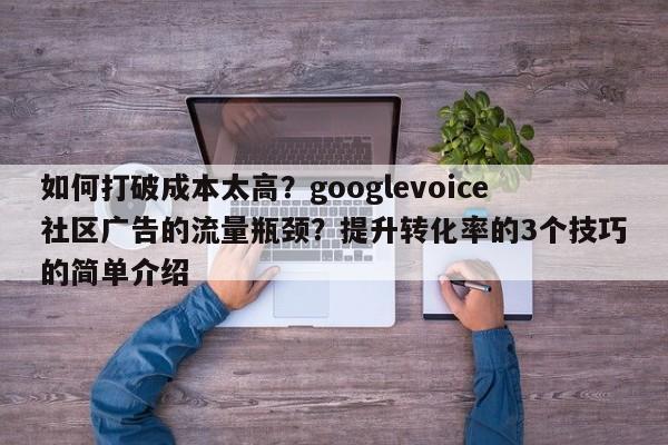 如何打破成本太高？googlevoice社区广告的流量瓶颈？提升转化率的3个技巧的简单介绍