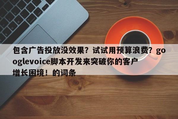包含广告投放没效果？试试用预算浪费？googlevoice脚本开发来突破你的客户增长困境！的词条