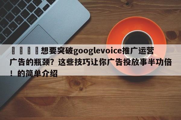 🚀想要突破googlevoice推广运营广告的瓶颈？这些技巧让你广告投放事半功倍！的简单介绍